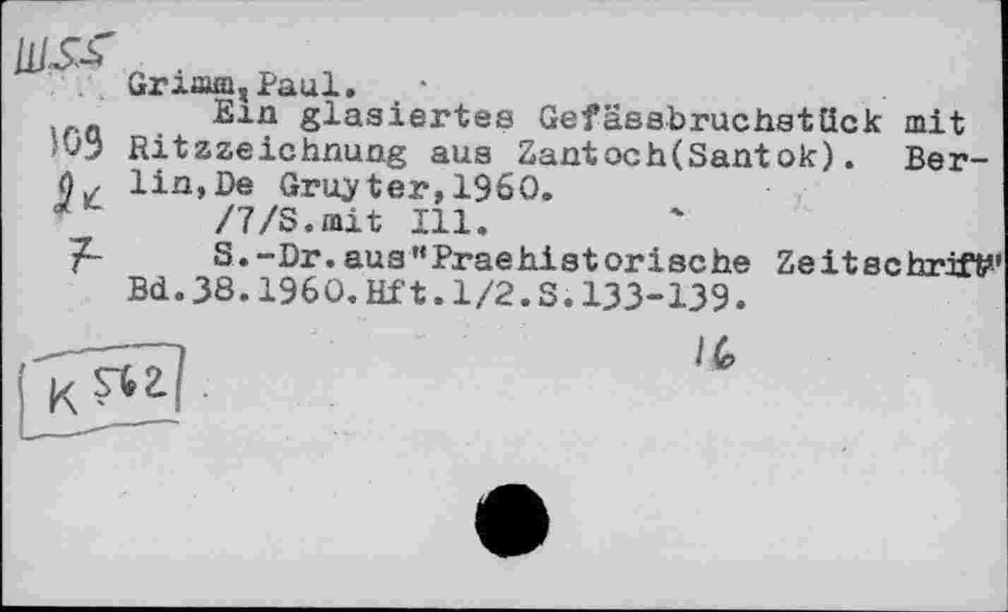 ﻿WS-Ь
109
А
Griæm, Paul. *
Ein glasiertes Gefässbruchstück mit Ritzzeichnung aus Zantoch(Santok). Berlin, De Gruyter, I960.
/7/S.mit Ill.
S.-Dr.aus"Praehisterische Zeitschrift” Bd. 38.I960.Hf1.1/2.S.133-139.
/6